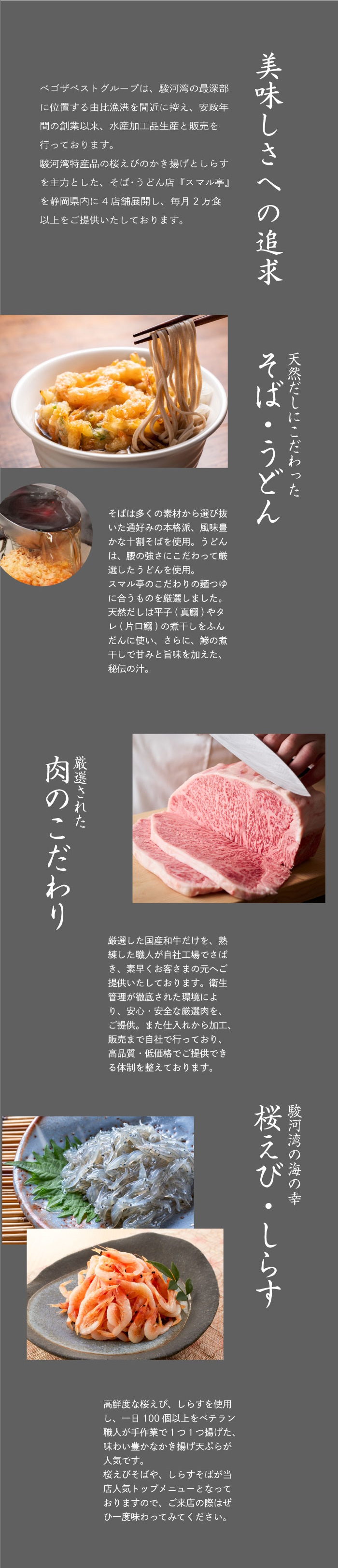 美味しさへの追求　ベゴザベストグループは、駿河湾の最深部に位置する由比漁港を間近に控え、安政年間の創業以来、水産加工品生産と販売を行っております。駿河湾特産品の桜えびのかき揚げとしらすを主力とした、そば・うどん店『スマル亭』を静岡県内に4店舗展開し、毎月2万食以上をご提供いたしております。
