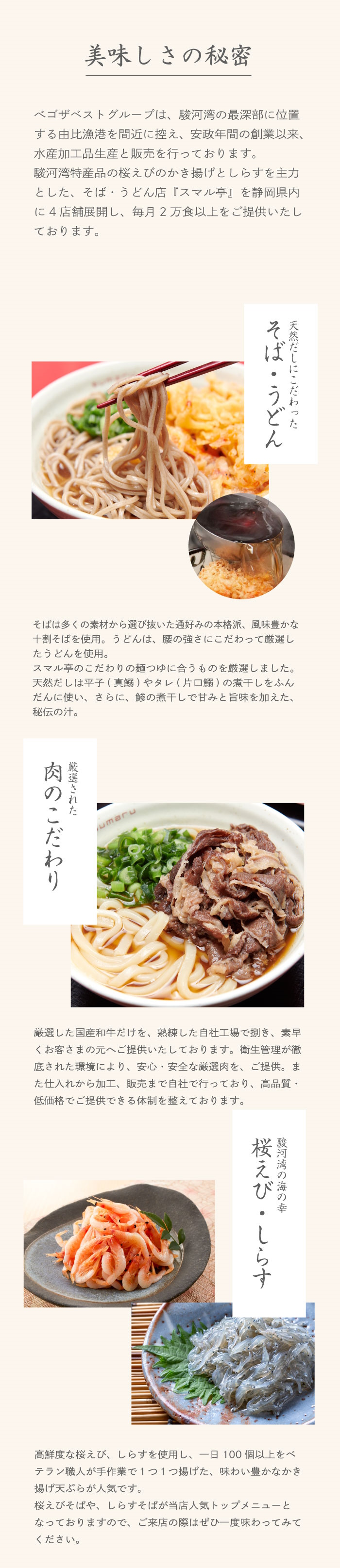 美味しさの秘密　ベゴザベストグループは、駿河湾の最深部に位置する由比漁港を間近に控え、安政年間の創業以来、水産加工品生産と販売を行っております。駿河湾特産品の桜えびのかき揚げとしらすを主力とした、そば・うどん店『スマル亭』を静岡県内に4店舗展開し、毎月2万食以上をご提供いたしております。